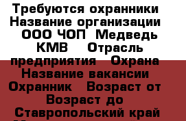 Требуются охранники › Название организации ­ ООО ЧОП “Медведь-КМВ“ › Отрасль предприятия ­ Охрана › Название вакансии ­ Охранник › Возраст от ­ 18 › Возраст до ­ 50 - Ставропольский край, Минераловодский р-н, Минеральные Воды г. Работа » Вакансии   